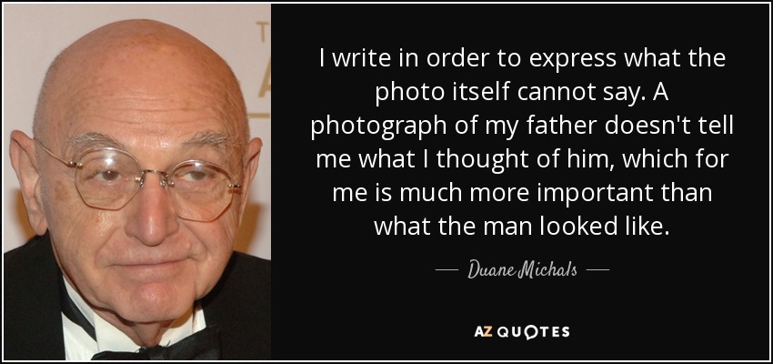 I write in order to express what the photo itself cannot say. A photograph of my father doesn't tell me what I thought of him, which for me is much more important than what the man looked like. - Duane Michals