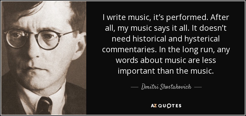 I write music, it’s performed. After all, my music says it all. It doesn’t need historical and hysterical commentaries. In the long run, any words about music are less important than the music. - Dmitri Shostakovich