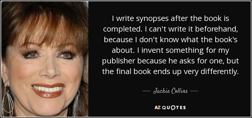 I write synopses after the book is completed. I can't write it beforehand, because I don't know what the book's about. I invent something for my publisher because he asks for one, but the final book ends up very differently. - Jackie Collins
