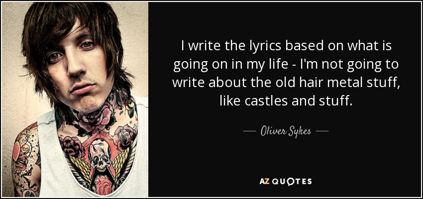 I write the lyrics based on what is going on in my life - I'm not going to write about the old hair metal stuff, like castles and stuff. - Oliver Sykes