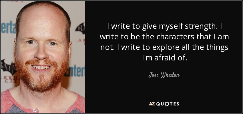 I write to give myself strength. I write to be the characters that I am not. I write to explore all the things I'm afraid of. - Joss Whedon