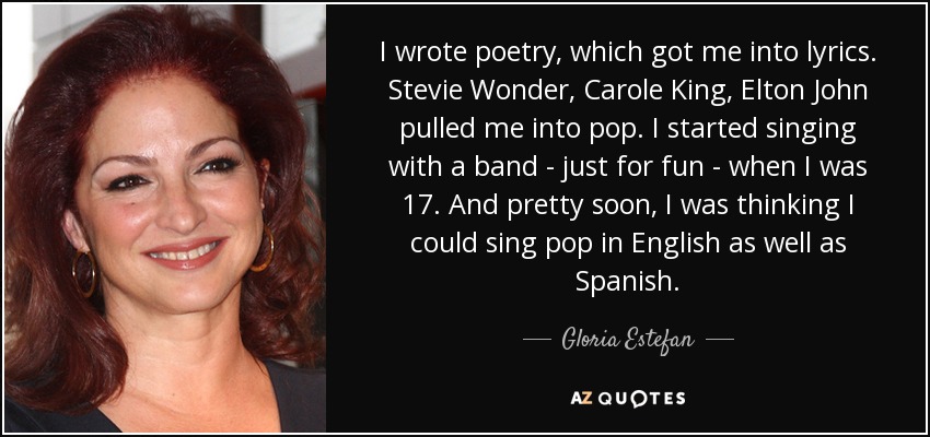 Escribía poesía, lo que me llevó a la lírica. Stevie Wonder, Carole King y Elton John me llevaron al pop. Empecé a cantar con un grupo -sólo por diversión- cuando tenía 17 años. Y muy pronto pensé que podía cantar pop en inglés y en español. - Gloria Estefan