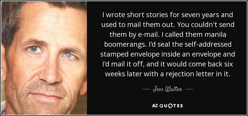 I wrote short stories for seven years and used to mail them out. You couldn't send them by e-mail. I called them manila boomerangs. I'd seal the self-addressed stamped envelope inside an envelope and I'd mail it off, and it would come back six weeks later with a rejection letter in it. - Jess Walter