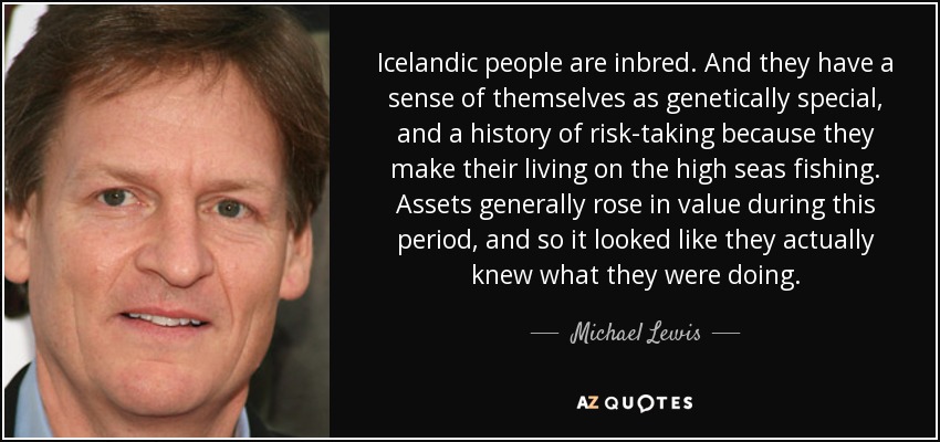 Icelandic people are inbred. And they have a sense of themselves as genetically special, and a history of risk-taking because they make their living on the high seas fishing. Assets generally rose in value during this period, and so it looked like they actually knew what they were doing. - Michael Lewis