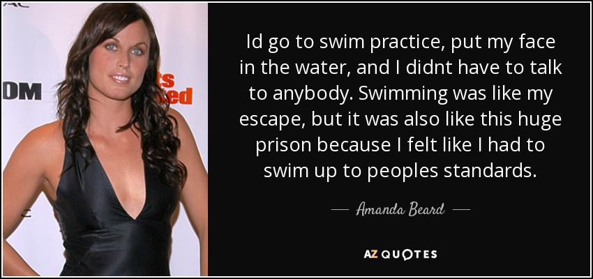 Id go to swim practice, put my face in the water, and I didnt have to talk to anybody. Swimming was like my escape, but it was also like this huge prison because I felt like I had to swim up to peoples standards. - Amanda Beard