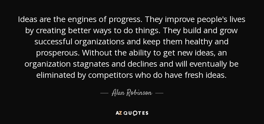 Ideas are the engines of progress. They improve people's lives by creating better ways to do things. They build and grow successful organizations and keep them healthy and prosperous. Without the ability to get new ideas, an organization stagnates and declines and will eventually be eliminated by competitors who do have fresh ideas. - Alan Robinson