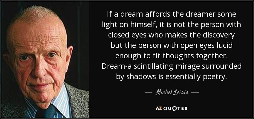 If a dream affords the dreamer some light on himself, it is not the person with closed eyes who makes the discovery but the person with open eyes lucid enough to fit thoughts together. Dream-a scintillating mirage surrounded by shadows-is essentially poetry. - Michel Leiris