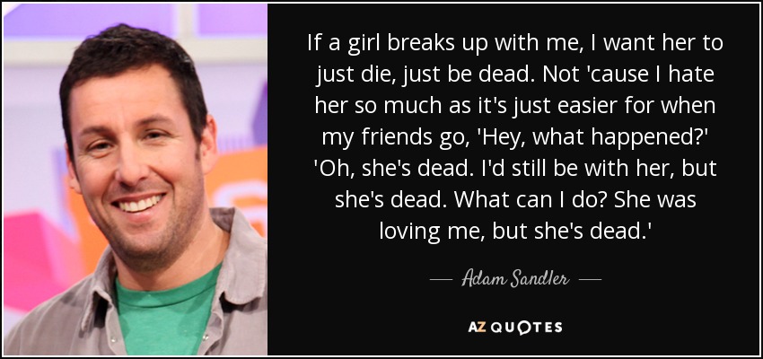 If a girl breaks up with me, I want her to just die, just be dead. Not 'cause I hate her so much as it's just easier for when my friends go, 'Hey, what happened?' 'Oh, she's dead. I'd still be with her, but she's dead. What can I do? She was loving me, but she's dead.' - Adam Sandler