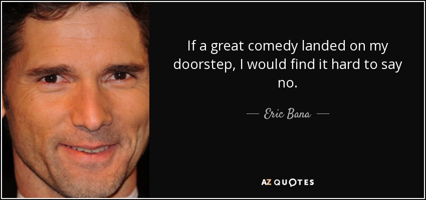 If a great comedy landed on my doorstep, I would find it hard to say no. - Eric Bana