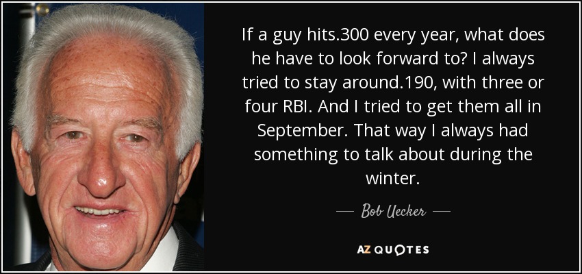 If a guy hits .300 every year, what does he have to look forward to? I always tried to stay around .190, with three or four RBI. And I tried to get them all in September. That way I always had something to talk about during the winter. - Bob Uecker