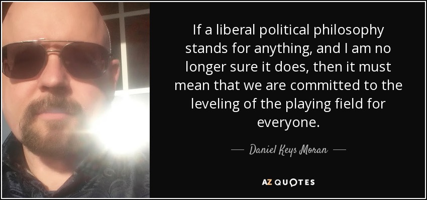 If a liberal political philosophy stands for anything, and I am no longer sure it does, then it must mean that we are committed to the leveling of the playing field for everyone. - Daniel Keys Moran