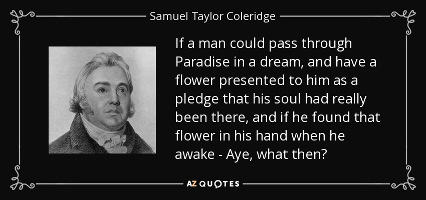 Si un hombre pudiera pasar por el Paraíso en un sueño, y se le presentara una flor como prenda de que su alma ha estado realmente allí, y si encontrara esa flor en su mano al despertar... Sí, ¿qué pasaría entonces? - Samuel Taylor Coleridge