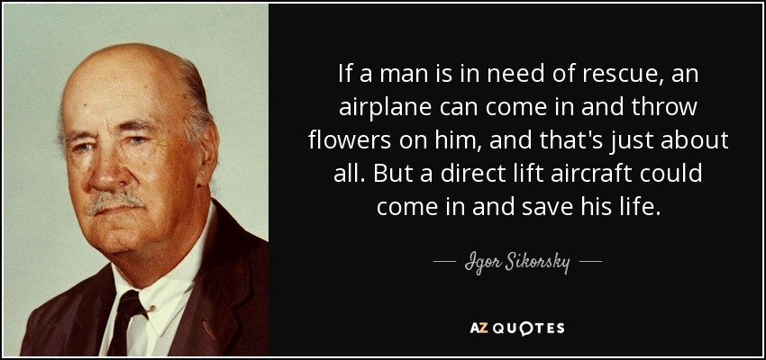 If a man is in need of rescue, an airplane can come in and throw flowers on him, and that's just about all. But a direct lift aircraft could come in and save his life. - Igor Sikorsky