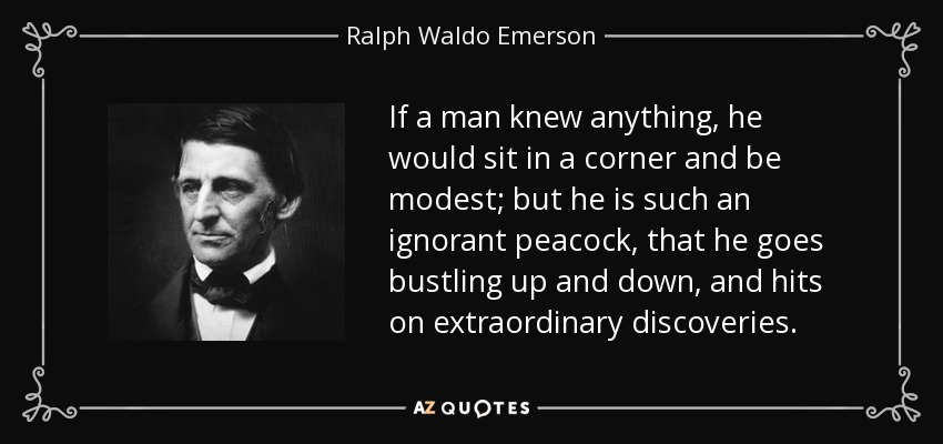 If a man knew anything, he would sit in a corner and be modest; but he is such an ignorant peacock, that he goes bustling up and down, and hits on extraordinary discoveries. - Ralph Waldo Emerson