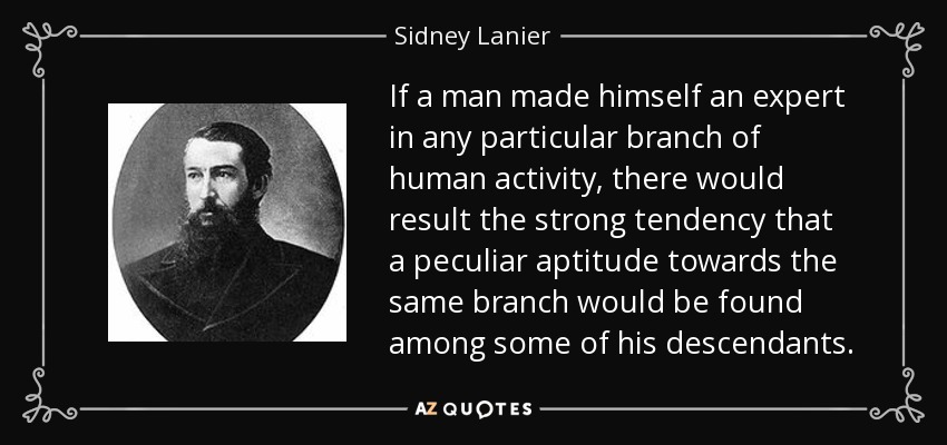 If a man made himself an expert in any particular branch of human activity, there would result the strong tendency that a peculiar aptitude towards the same branch would be found among some of his descendants. - Sidney Lanier