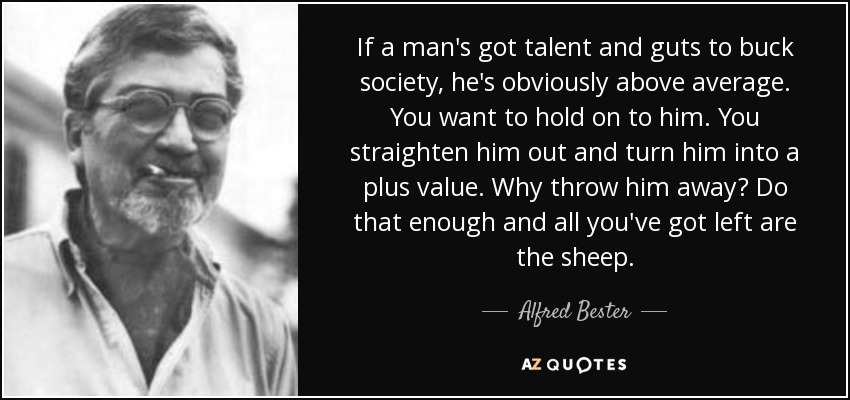 If a man's got talent and guts to buck society, he's obviously above average. You want to hold on to him. You straighten him out and turn him into a plus value. Why throw him away? Do that enough and all you've got left are the sheep. - Alfred Bester