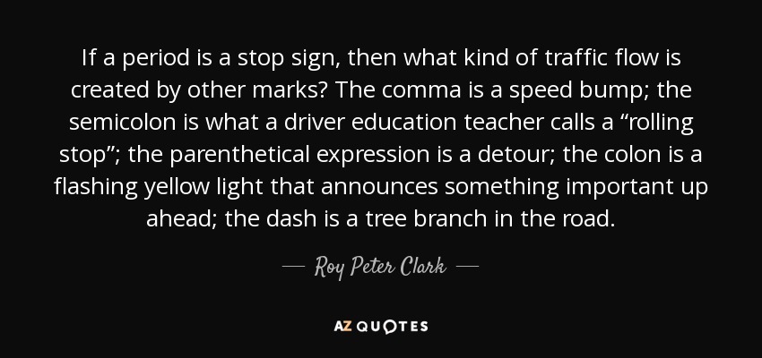 If a period is a stop sign, then what kind of traffic flow is created by other marks? The comma is a speed bump; the semicolon is what a driver education teacher calls a “rolling stop”; the parenthetical expression is a detour; the colon is a flashing yellow light that announces something important up ahead; the dash is a tree branch in the road. - Roy Peter Clark