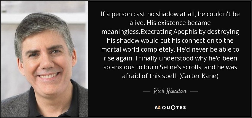 If a person cast no shadow at all, he couldn't be alive. His existence became meaningless.Execrating Apophis by destroying his shadow would cut his connection to the mortal world completely. He'd never be able to rise again. I finally understood why he'd been so anxious to burn Setne's scrolls, and he was afraid of this spell. (Carter Kane) - Rick Riordan