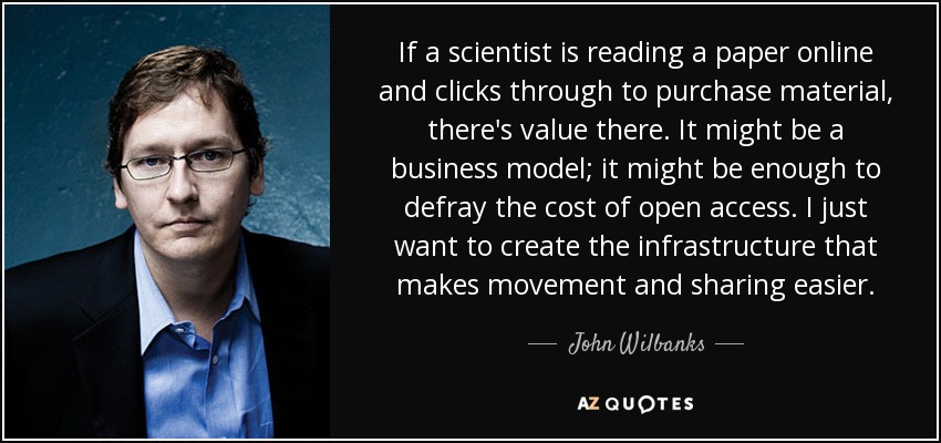 Si un científico lee un artículo en línea y hace clic para comprar el material, es que hay valor. Podría ser un modelo de negocio; podría bastar para sufragar el coste del acceso abierto. Sólo quiero crear la infraestructura que facilite la circulación y el intercambio. - John Wilbanks
