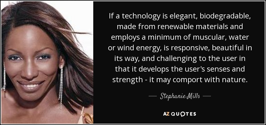 If a technology is elegant, biodegradable, made from renewable materials and employs a minimum of muscular, water or wind energy, is responsive, beautiful in its way, and challenging to the user in that it develops the user's senses and strength - it may comport with nature. - Stephanie Mills