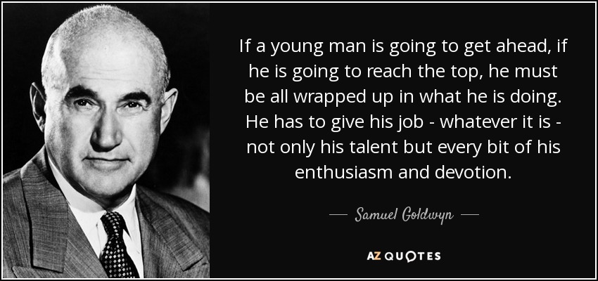 If a young man is going to get ahead, if he is going to reach the top, he must be all wrapped up in what he is doing. He has to give his job - whatever it is - not only his talent but every bit of his enthusiasm and devotion. - Samuel Goldwyn