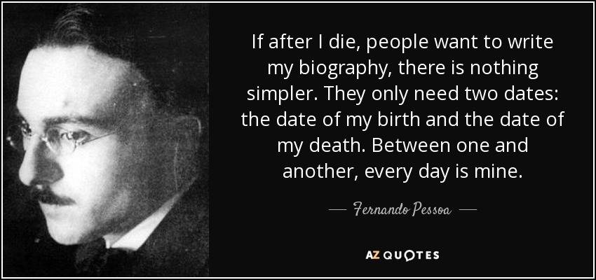 If after I die, people want to write my biography, there is nothing simpler. They only need two dates: the date of my birth and the date of my death. Between one and another, every day is mine. - Fernando Pessoa