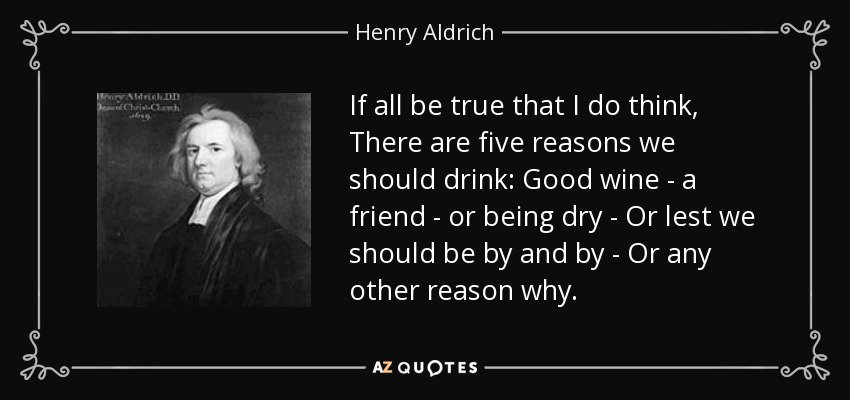 If all be true that I do think, There are five reasons we should drink: Good wine - a friend - or being dry - Or lest we should be by and by - Or any other reason why. - Henry Aldrich