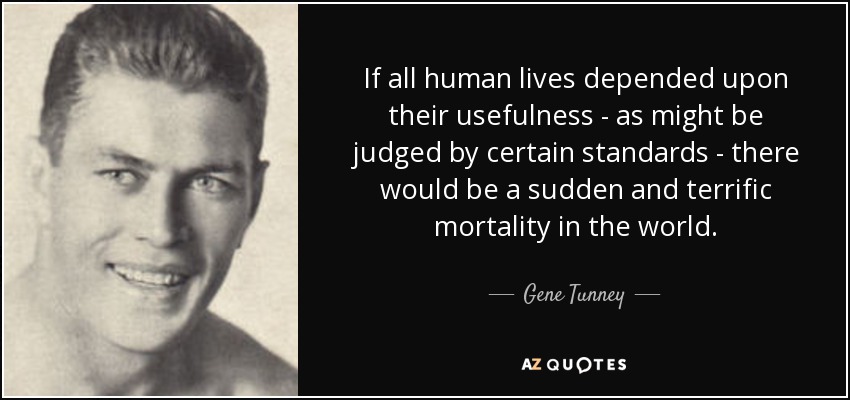 If all human lives depended upon their usefulness - as might be judged by certain standards - there would be a sudden and terrific mortality in the world. - Gene Tunney