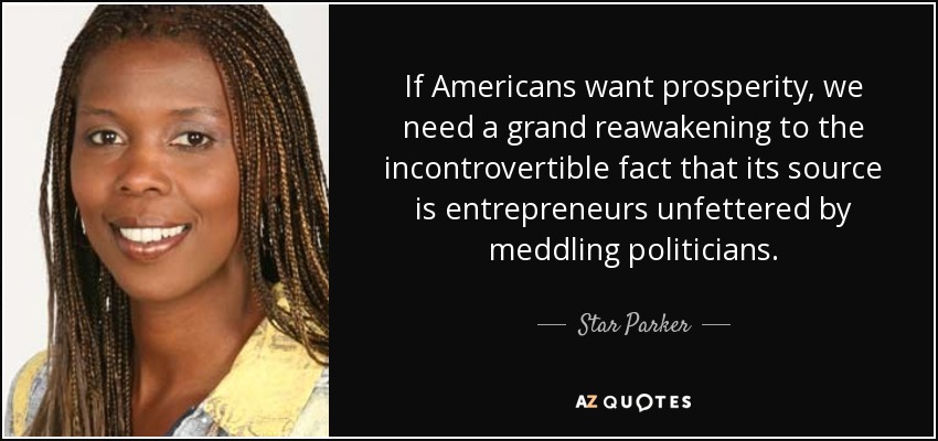 If Americans want prosperity, we need a grand reawakening to the incontrovertible fact that its source is entrepreneurs unfettered by meddling politicians. - Star Parker