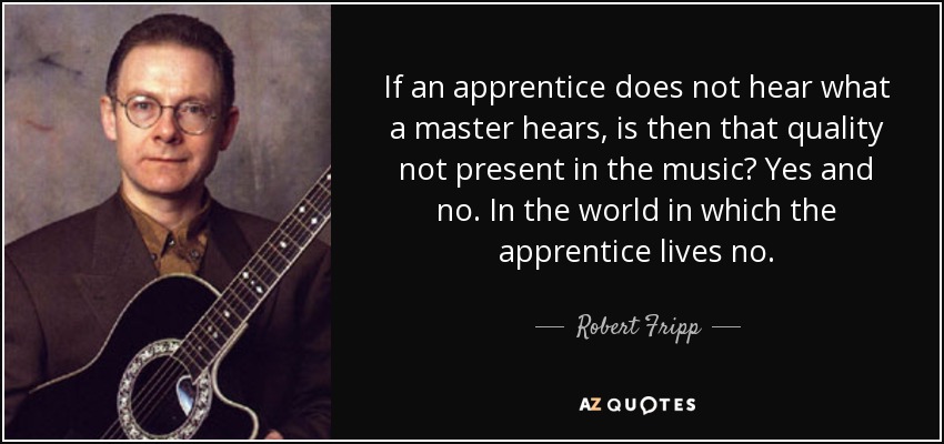 If an apprentice does not hear what a master hears, is then that quality not present in the music? Yes and no. In the world in which the apprentice lives no. - Robert Fripp