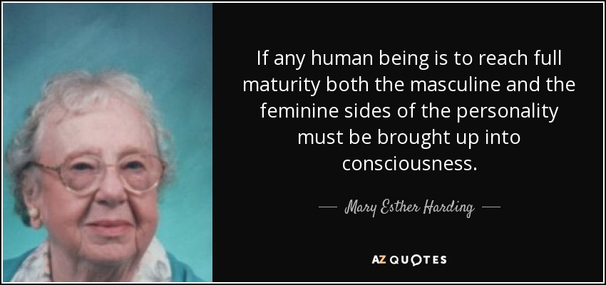 If any human being is to reach full maturity both the masculine and the feminine sides of the personality must be brought up into consciousness. - Mary Esther Harding