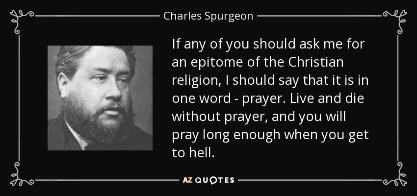 If any of you should ask me for an epitome of the Christian religion, I should say that it is in one word - prayer. Live and die without prayer, and you will pray long enough when you get to hell. - Charles Spurgeon