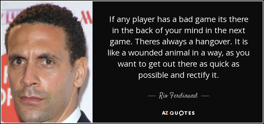 If any player has a bad game its there in the back of your mind in the next game. Theres always a hangover. It is like a wounded animal in a way, as you want to get out there as quick as possible and rectify it. - Rio Ferdinand