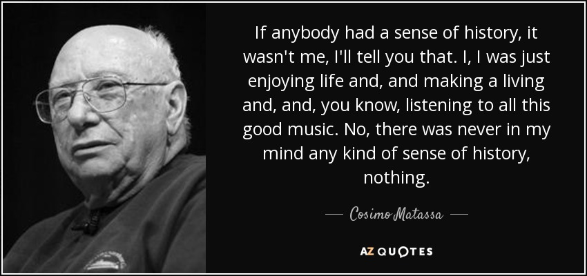 If anybody had a sense of history, it wasn't me, I'll tell you that. I, I was just enjoying life and, and making a living and, and, you know, listening to all this good music. No, there was never in my mind any kind of sense of history, nothing. - Cosimo Matassa