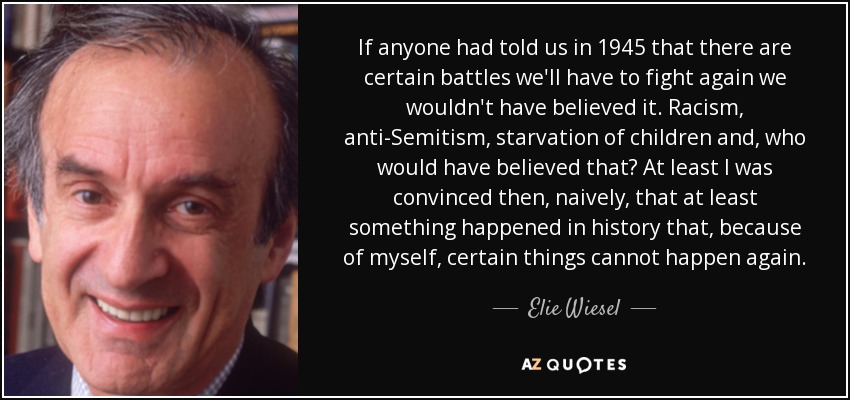 If anyone had told us in 1945 that there are certain battles we'll have to fight again we wouldn't have believed it. Racism, anti-Semitism, starvation of children and, who would have believed that? At least I was convinced then, naively, that at least something happened in history that, because of myself, certain things cannot happen again. - Elie Wiesel