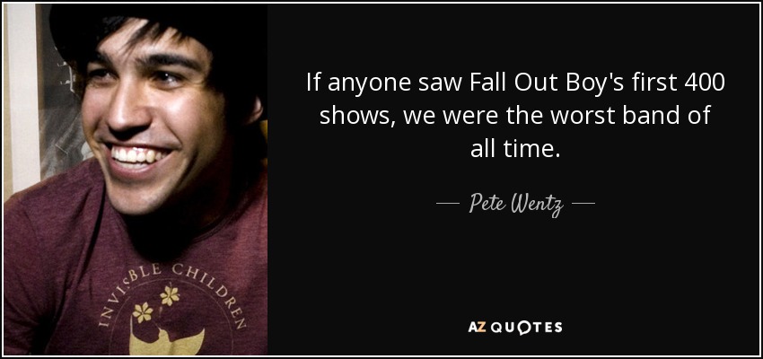 If anyone saw Fall Out Boy's first 400 shows, we were the worst band of all time. - Pete Wentz