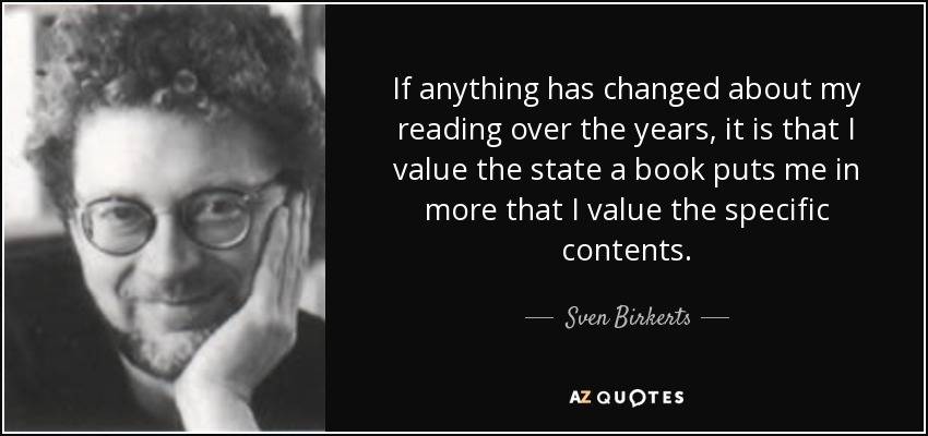 If anything has changed about my reading over the years, it is that I value the state a book puts me in more that I value the specific contents. - Sven Birkerts