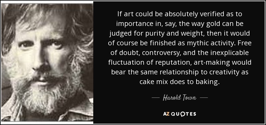 If art could be absolutely verified as to importance in, say, the way gold can be judged for purity and weight, then it would of course be finished as mythic activity. Free of doubt, controversy, and the inexplicable fluctuation of reputation, art-making would bear the same relationship to creativity as cake mix does to baking. - Harold Town