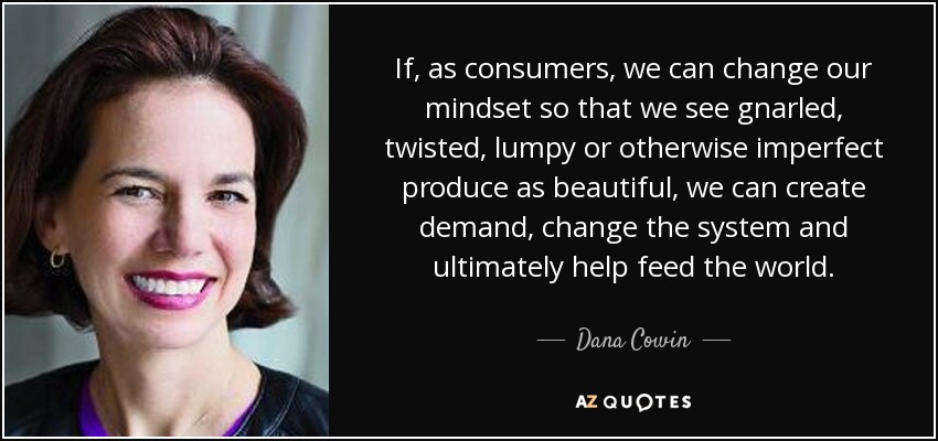 If, as consumers, we can change our mindset so that we see gnarled, twisted, lumpy or otherwise imperfect produce as beautiful, we can create demand, change the system and ultimately help feed the world. - Dana Cowin