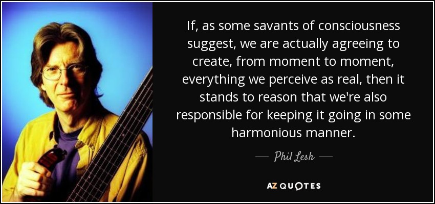 If, as some savants of consciousness suggest, we are actually agreeing to create, from moment to moment, everything we perceive as real, then it stands to reason that we're also responsible for keeping it going in some harmonious manner. - Phil Lesh