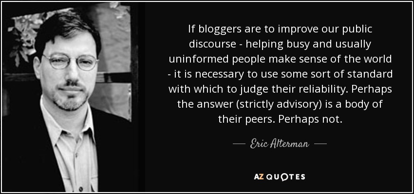 If bloggers are to improve our public discourse - helping busy and usually uninformed people make sense of the world - it is necessary to use some sort of standard with which to judge their reliability. Perhaps the answer (strictly advisory) is a body of their peers. Perhaps not. - Eric Alterman