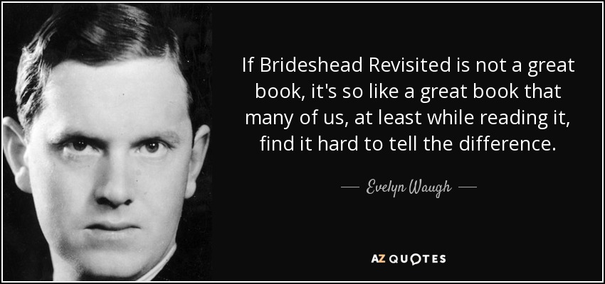 If Brideshead Revisited is not a great book, it's so like a great book that many of us, at least while reading it, find it hard to tell the difference. - Evelyn Waugh