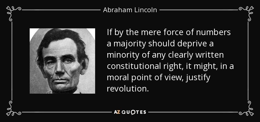 If by the mere force of numbers a majority should deprive a minority of any clearly written constitutional right, it might, in a moral point of view, justify revolution. - Abraham Lincoln