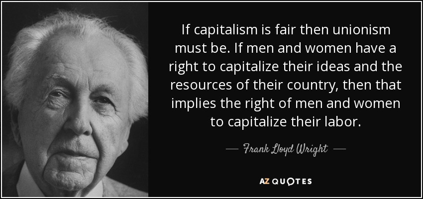If capitalism is fair then unionism must be. If men and women have a right to capitalize their ideas and the resources of their country, then that implies the right of men and women to capitalize their labor. - Frank Lloyd Wright