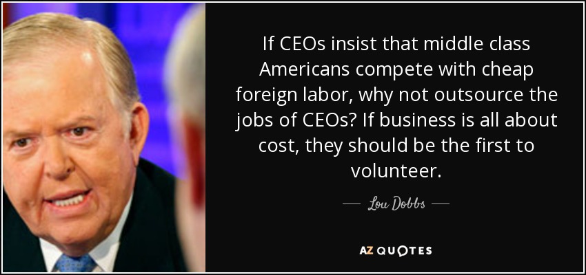 If CEOs insist that middle class Americans compete with cheap foreign labor, why not outsource the jobs of CEOs? If business is all about cost, they should be the first to volunteer. - Lou Dobbs