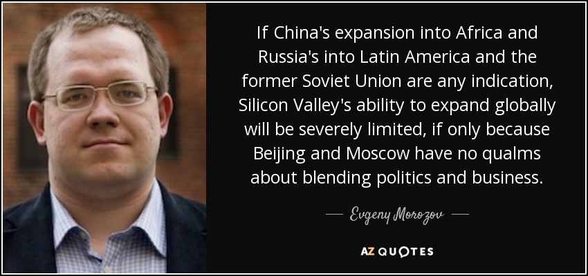 If China's expansion into Africa and Russia's into Latin America and the former Soviet Union are any indication, Silicon Valley's ability to expand globally will be severely limited, if only because Beijing and Moscow have no qualms about blending politics and business. - Evgeny Morozov