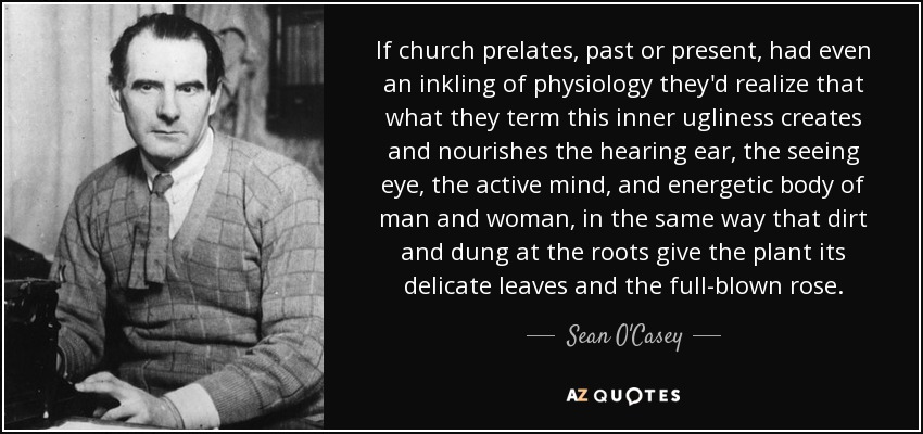 If church prelates, past or present, had even an inkling of physiology they'd realize that what they term this inner ugliness creates and nourishes the hearing ear, the seeing eye, the active mind, and energetic body of man and woman, in the same way that dirt and dung at the roots give the plant its delicate leaves and the full-blown rose. - Sean O'Casey