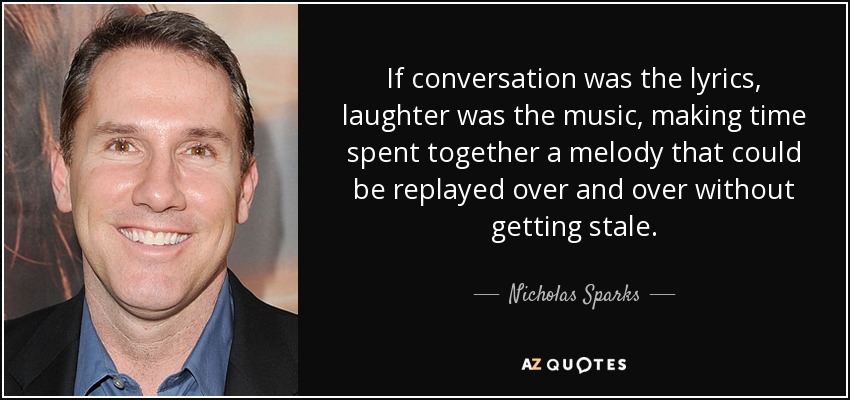 If conversation was the lyrics, laughter was the music, making time spent together a melody that could be replayed over and over without getting stale. - Nicholas Sparks