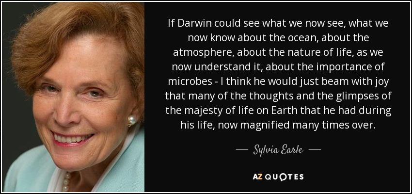 If Darwin could see what we now see, what we now know about the ocean, about the atmosphere, about the nature of life, as we now understand it, about the importance of microbes - I think he would just beam with joy that many of the thoughts and the glimpses of the majesty of life on Earth that he had during his life, now magnified many times over. - Sylvia Earle