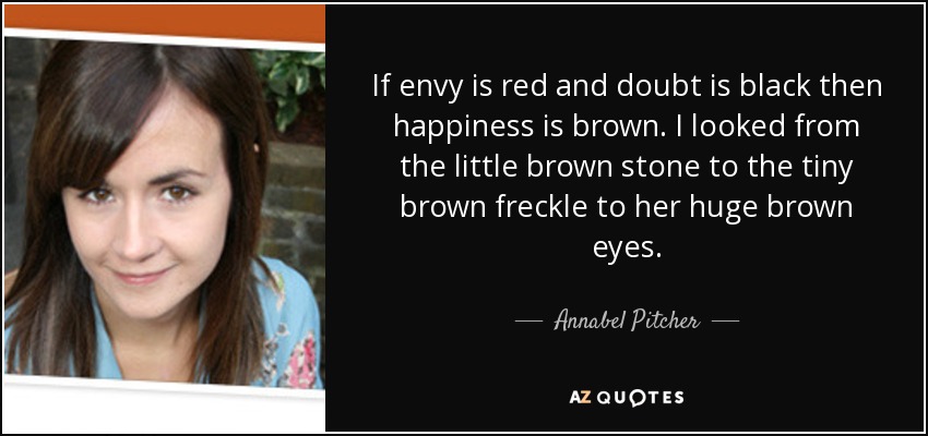 If envy is red and doubt is black then happiness is brown. I looked from the little brown stone to the tiny brown freckle to her huge brown eyes. - Annabel Pitcher